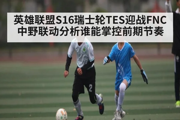 英雄联盟S16瑞士轮TES迎战FNC中野联动分析谁能掌控前期节奏