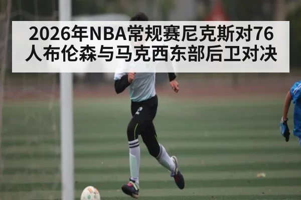2026年NBA常规赛尼克斯对76人布伦森与马克西东部后卫对决
