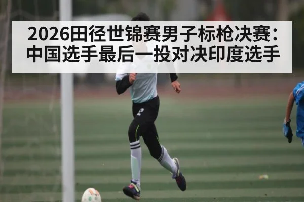 2026田径世锦赛男子标枪决赛：中国选手最后一投对决印度选手