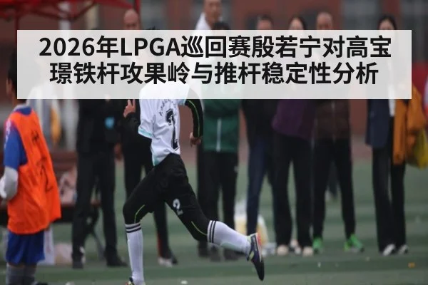 2026年LPGA巡回赛殷若宁对高宝璟铁杆攻果岭与推杆稳定性分析